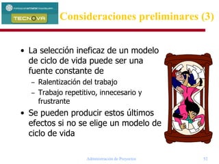 Administración de Proyectos 52
• La selección ineficaz de un modelo
de ciclo de vida puede ser una
fuente constante de
– Ralentización del trabajo
– Trabajo repetitivo, innecesario y
frustrante
• Se pueden producir estos últimos
efectos si no se elige un modelo de
ciclo de vida
Consideraciones preliminares (3)
 