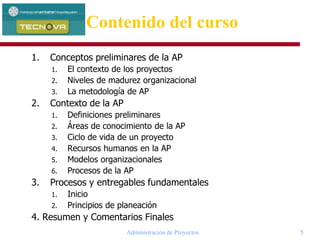 Administración de Proyectos 5
1. Conceptos preliminares de la AP
1. El contexto de los proyectos
2. Niveles de madurez organizacional
3. La metodología de AP
2. Contexto de la AP
1. Definiciones preliminares
2. Áreas de conocimiento de la AP
3. Ciclo de vida de un proyecto
4. Recursos humanos en la AP
5. Modelos organizacionales
6. Procesos de la AP
3. Procesos y entregables fundamentales
1. Inicio
2. Principios de planeación
4. Resumen y Comentarios Finales
Contenido del curso
 