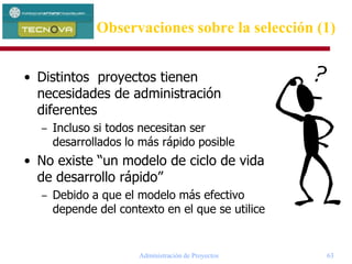 Administración de Proyectos 63
Observaciones sobre la selección (1)
• Distintos proyectos tienen
necesidades de administración
diferentes
– Incluso si todos necesitan ser
desarrollados lo más rápido posible
• No existe “un modelo de ciclo de vida
de desarrollo rápido”
– Debido a que el modelo más efectivo
depende del contexto en el que se utilice
 