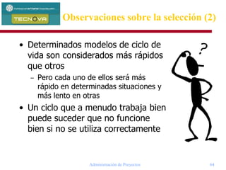 Administración de Proyectos 64
Observaciones sobre la selección (2)
• Determinados modelos de ciclo de
vida son considerados más rápidos
que otros
– Pero cada uno de ellos será más
rápido en determinadas situaciones y
más lento en otras
• Un ciclo que a menudo trabaja bien
puede suceder que no funcione
bien si no se utiliza correctamente
 