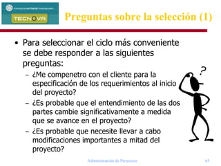 Administración de Proyectos 65
• Para seleccionar el ciclo más conveniente
se debe responder a las siguientes
preguntas:
– ¿Me compenetro con el cliente para la
especificación de los requerimientos al inicio
del proyecto?
– ¿Es probable que el entendimiento de las dos
partes cambie significativamente a medida
que se avance en el proyecto?
– ¿Es probable que necesite llevar a cabo
modificaciones importantes a mitad del
proyecto?
Preguntas sobre la selección (1)
 