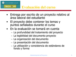 Administración de Proyectos 6
Evaluación del curso
• Entrega por escrito de un proyecto relativo al
área laboral del estudiante
• El proyecto debe contener los temas y
puntos señalados durante el curso
• En la evaluación se tomará en cuenta
– La profundidad del tratamiento del proyecto
– La legibilidad del documento proyecto
– La organización del documento
– La presentación del documento
– La utilización y consistencia de estándares de
fondo y forma
 