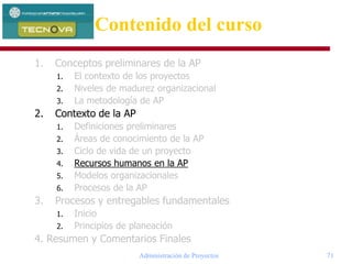 Administración de Proyectos 71
1. Conceptos preliminares de la AP
1. El contexto de los proyectos
2. Niveles de madurez organizacional
3. La metodología de AP
2. Contexto de la AP
1. Definiciones preliminares
2. Áreas de conocimiento de la AP
3. Ciclo de vida de un proyecto
4. Recursos humanos en la AP
5. Modelos organizacionales
6. Procesos de la AP
3. Procesos y entregables fundamentales
1. Inicio
2. Principios de planeación
4. Resumen y Comentarios Finales
Contenido del curso
 