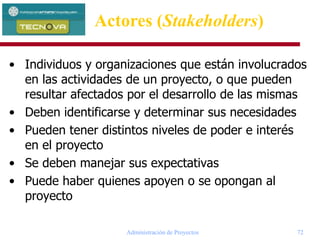 Administración de Proyectos 72
• Individuos y organizaciones que están involucrados
en las actividades de un proyecto, o que pueden
resultar afectados por el desarrollo de las mismas
• Deben identificarse y determinar sus necesidades
• Pueden tener distintos niveles de poder e interés
en el proyecto
• Se deben manejar sus expectativas
• Puede haber quienes apoyen o se opongan al
proyecto
Actores (Stakeholders)
 