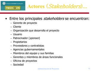 Administración de Proyectos 73
• Entre los principales stakeholders se encuentran:
– Gerente de proyecto
– Cliente
– Organización que desarrolla el proyecto
– Usuario
– Patrocinador (sponsor)
– Propietarios
– Proveedores y contratistas
– Agencias gubernamentales
– Miembros del equipo y sus familias
– Gerentes y miembros de áreas funcionales
– Oficina de proyectos
– Sociedad
Actores (Stakeholders)...
 