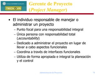 Administración de Proyectos 74
• El individuo responsable de manejar o
administrar un proyecto
– Punto focal para una responsabilidad integral
– Única persona con responsabilidad total
(accountability)
– Dedicado a administrar el proyecto en lugar de
llevar a cabo aspectos funcionales
– Coordina a través de interfaces funcionales
– Utiliza de forma apropiada e integral la planeación
y el control
Gerente de Proyecto
(Project Manager)
 