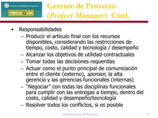 Administración de Proyectos 75
• Responsabilidades
– Producir el artículo final con los recursos
disponibles, considerando las restricciones de
tiempo, costo, calidad y tecnología / desempeño
– Alcanzar los objetivos de utilidad contractuales
– Tomar todas las decisiones requeridas
– Actuar como el punto principal de comunicación
entre el cliente (externo), sponsor, la alta
gerencia y las gerencias funcionales (internas)
– “Negociar” con todas las disciplinas funcionales
para cumplir con las entregas a tiempo, dentro del
costo, calidad y desempeño/tecnología
– Resolver todos los conflictos, si es posible
Gerente de Proyecto
(Project Manager) Cont.
 