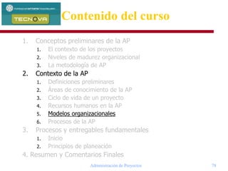 Administración de Proyectos 78
1. Conceptos preliminares de la AP
1. El contexto de los proyectos
2. Niveles de madurez organizacional
3. La metodología de AP
2. Contexto de la AP
1. Definiciones preliminares
2. Áreas de conocimiento de la AP
3. Ciclo de vida de un proyecto
4. Recursos humanos en la AP
5. Modelos organizacionales
6. Procesos de la AP
3. Procesos y entregables fundamentales
1. Inicio
2. Principios de planeación
4. Resumen y Comentarios Finales
Contenido del curso
 