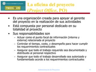 Administración de Proyectos 86
La oficina del proyecto
(Project Office, PO)
• Es una organización creada para apoyar al gerente
del proyecto en la realización de sus actividades
• Está compuesta por personal dedicado en su
totalidad al proyecto
• Sus responsabilidades son
– Actuar como el punto focal de información (interna y
externa) relacionada al proyecto
– Controlar el tiempo, costo, y desempeño para hacer cumplir
los requerimientos contractuales
– Asegurar que todo el trabajo requerido sea documentado y
distribuido al personal respectivo
– Asegurar que todo el trabajo desarrollado sea autorizado y
fundamentado acorde a los requerimientos contractuales
 