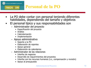 Administración de Proyectos 92
Personal de la PO
• La PO debe contar con personal teniendo diferentes
habilidades, dependiendo del tamaño y objetivos
• El personal típico y sus responsabilidades son
– Administrador del proyecto
• Especificación del proyecto
• Análisis
• Calendarización
• Implementación
– Apoyo administrativo
• Soporte a la PO
• Elaboración de reportes
• Apoyo general
• Elaboración de calendarios
– Administrador de las relaciones
• Interfaz de negocios
• Desarrollo de requerimientos del proyectos
• Interfaz con los recursos humanos (i.e., compensación y revisión)
• Apoyo al presupuesto
 