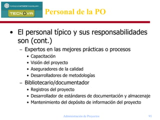 Administración de Proyectos 93
Personal de la PO
• El personal típico y sus responsabilidades
son (cont.)
– Expertos en las mejores prácticas o procesos
• Capacitación
• Visión del proyecto
• Aseguradores de la calidad
• Desarrolladores de metodologías
– Bibliotecario/documentador
• Registros del proyecto
• Desarrollador de estándares de documentación y almacenaje
• Mantenimiento del depósito de información del proyecto
 