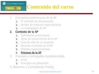 Administración de Proyectos 95
1. Conceptos preliminares de la AP
1. El contexto de los proyectos
2. Niveles de madurez organizacional
3. La metodología de AP
2. Contexto de la AP
1. Definiciones preliminares
2. Áreas de conocimiento de la AP
3. Ciclo de vida de un proyecto
4. Recursos humanos en la AP
5. Modelos organizacionales
6. Procesos de la AP
3. Procesos y entregables fundamentales
1. Inicio
2. Principios de planeación
4. Resumen y Comentarios Finales
Contenido del curso
 