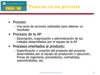 Administración de Proyectos 96
• Proceso:
– Una serie de acciones realizadas para obtener un
resultado
• Procesos de la AP:
– Descripción, organización y administración de los
trabajos desarrollados por el equipo de la AP
• Procesos orientados al producto:
– Especificación y creación del producto del proyecto
desarrollados por el equipo de producción o ejecución,
firmas de ingeniería, proveedores, contratistas,
subcontratistas, etc.
Procesos en un proyecto
 