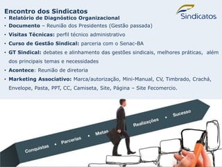 SINDICATOS
Encontro dos Sindicatos
• Relatório de Diagnóstico Organizacional
• Documento – Reunião dos Presidentes (Gestão passada)
• Visitas Técnicas: perfil técnico administrativo
• Curso de Gestão Sindical: parceria com o Senac-BA
• GT Sindical: debates e alinhamento das gestões sindicais, melhores práticas, além
dos principais temas e necessidades
• Acontece: Reunião de diretoria
• Marketing Associativo: Marca/autorização, Mini-Manual, CV, Timbrado, Crachá,
Envelope, Pasta, PPT, CC, Camiseta, Site, Página – Site Fecomercio.
 