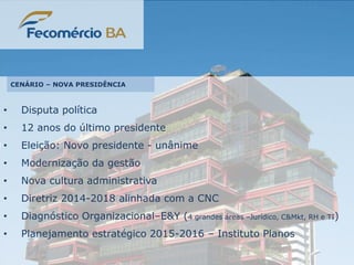 • Disputa política
• 12 anos do último presidente
• Eleição: Novo presidente - unânime
• Modernização da gestão
• Nova cultura administrativa
• Diretriz 2014-2018 alinhada com a CNC
• Diagnóstico Organizacional–E&Y (4 grandes áreas –Jurídico, C&Mkt, RH e TI)
• Planejamento estratégico 2015-2016 – Instituto Planos
CENÁRIO – NOVA PRESIDÊNCIA
 
