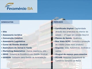 • Certificado Digital: Capilaridade
através dos sindicatos no interior do
estado – 1º lugar em vendas Dez/14
• Planos de Saúde: Qualicorp
• Boa Vista SCPC: Consulta a proteção
do crédito (mais novo produto)
• Seguros: Vida, Automóvel, Incêndio e
outros
• Aluguel de espaço para eventos
• PCCVB: Pesquisa Conjuntural do
Comércio Varejista da Bahia
• Site
• Assessoria Jurídica
• Convenção Coletiva
• Assessoria Legislativa
• Curso de Gestão Sindical
• Assinatura do Jornal A Tarde
• Marketing Associativo: marca, papelaria, site...
• SEGS: Sistema de Excelência em Gestão Sindical
• GERSIN: Software para Gestão de Arrecadação
SINDICATOS MERCADO
 