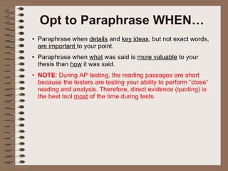 Opt to Paraphrase WHEN… Paraphrase when  details  and  key ideas , but not exact words,  are important  to your point.  Paraphrase when  what  was said is  more valuable  to your thesis than  how  it was said. NOTE : During AP testing, the reading passages are short because the testers are testing your ability to perform “close” reading and analysis. Therefore, direct evidence (quoting) is the best tool  most  of the time during tests. 