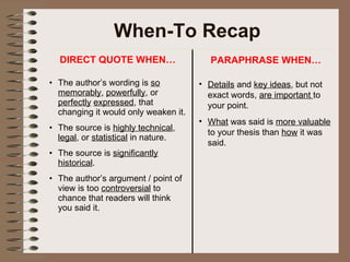 When-To Recap DIRECT QUOTE WHEN… The author’s wording is  so memorably ,  powerfully , or  perfectly   expressed , that changing it would only weaken it. The source is  highly technical ,  legal , or  statistical  in nature. The source is  significantly historical . The author’s argument / point of view is too  controversial  to chance that readers will think you said it. PARAPHRASE WHEN… Details  and  key ideas , but not exact words,  are important  to your point.  What  was said is  more valuable  to your thesis than  how  it was said. 