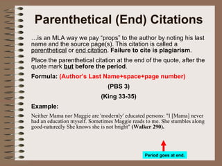 Parenthetical (End) Citations … is an MLA way we pay “props” to the author by noting his last name and the source page(s). This citation is called a  parenthetical  or  end citation .  Failure to cite is plagiarism . Place the parenthetical citation at the end of the quote, after the quote mark  but   before the period . Formula:   (Author’s Last Name+space+page number) (PBS 3) (King 33-35) Example: Neither Mama nor Maggie are 'modernly' educated persons: "I [Mama] never had an education myself. Sometimes Maggie reads to me. She stumbles along good-naturedly She knows she is not bright"  (Walker 290).   Period goes at end. 