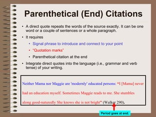 Parenthetical (End) Citations A direct quote repeats the words of the source exactly. It can be one word or a couple of sentences or a whole paragraph. It requires Signal phrase to introduce and connect to your point “ Quotation marks” Parenthetical citation at the end Integrate direct quotes into the language (i.e., grammar and verb tense) of your writing.  Neither Mama nor Maggie are 'modernly' educated persons:   “ I [Mama] never had an education myself. Sometimes Maggie reads to me. She stumbles along good-naturedly She knows she is not bright ”  (Walker 290) .   Period goes at end. 