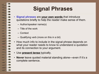 Signal Phrases Signal phrases  are  your own words  that introduce quotations briefly to help the reader make sense of them. Author/speaker name(s) Title of the work Context Qualifying verb (more on this in a bit) How much info to include in the signal phrase depends on what your reader needs to know to understand a quotation and its connection to your argument. Use  present tense  typically. Never  leave quoted material standing alone—even if it’s a complete sentence. 