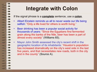 Integrate with Colon If the signal phrase is a  complete  sentence, use a  colon . Albert Einstein reminds us all to never waste our life being selfish:  “Only a life lived for others is worth living.” Beer drinking has been a popular social activity for thousands of years:  "Since the Egyptians first fermented grain along the banks of the Nile, beer has been a part of almost every society”   (Williams 65). Mayor John Smith assessed the city’s recent shift in the geographic location of its inhabitants:  “Houston’s population has increased dramatically on the city’s west side in the last five years, and that necessitates new roads, both in the city and in the county”  (Source A). 