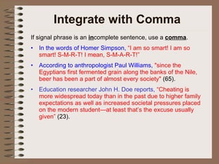Integrate with Comma If signal phrase is an  in complete sentence, use a  comma . In the words of Homer Simpson,  “I am so smart! I am so smart! S-M-R-T! I mean, S-M-A-R-T!” According to anthropologist Paul Williams,  "since the Egyptians first fermented grain along the banks of the Nile, beer has been a part of almost every society"  (65).  Education researcher John H. Doe reports,  “Cheating is more widespread today than in the past due to higher family expectations as well as increased societal pressures placed on the modern student—at least that’s the excuse usually given”  (23). 