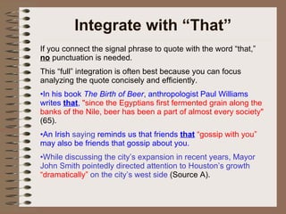 Integrate with “That” If you connect the signal phrase to quote with the word “that,”  no  punctuation is needed. This “full” integration is often best because you can focus analyzing the quote concisely and efficiently. In his book  The Birth of Beer , anthropologist Paul Williams writes  that ,  "since the Egyptians first fermented grain along the banks of the Nile, beer has been a part of almost every society"  (65).  An Irish  saying  reminds us that friends  that   “gossip with you”  may also be friends that gossip about you. While discussing the city’s expansion in recent years, Mayor John Smith pointedly directed attention to Houston’s growth  “dramatically”  on the city’s west side  (Source A). 