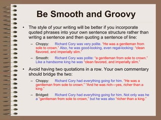 Be Smooth and Groovy The style of your writing will be better if you incorporate quoted phrases into your own sentence structure rather than writing a sentence and then quoting a sentence of line: Choppy: Richard Cory was very polite.  “He was a gentleman from sole to crown.”  Also, he was good-looking, even regal-looking : “clean flavored, and imperially slim.” Smooth: Richard Cory was polite:  “a gentleman from sole to crown.”  Like a handsome king he was  “clean favored, and imperially slim.” Avoid having two quotations in a row. Your own commentary should bridge the two: Choppy: Richard Cory had everything going for him.  “He was a gentleman from sole to crown.” “And he was rich—yes, richer than a king.” Bridged: Richard Cory had everything going for him. Not only was he a   “gentleman from sole to crown,”  but he was also  “richer than a king.” 