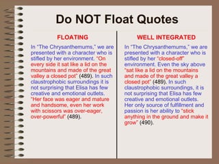 Do NOT Float Quotes FLOATING In “The Chrysanthemums,” we are presented with a character who is stifled by her environment.  “On every side it sat like a lid on the mountains and made of the great valley a closed pot”  (489).  In such claustrophobic surroundings it is not surprising that Elisa has few creative and emotional outlets.  “Her face was eager and mature and handsome, even her work with scissors was over-eager, over-powerful”  (489). WELL INTEGRATED In “The Chrysanthemums,” we are presented with a character who is stifled by her  “closed-off”  environment. Even the sky above  “sat like a lid on the mountains and made of the great valley a closed pot”  (489).  In such claustrophobic surroundings, it is not surprising that Elisa has few creative and emotional outlets. Her only source of fulfillment and passion is her ability to  “stick anything in the ground and make it grow”  (490). 