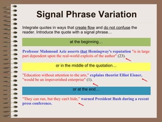 Signal Phrase Variation Integrate quotes in ways that  create flow  and  do not confuse  the reader. Introduce the quote with a signal phrase… at the beginning… Professor Mahmoud Aziz asserts  that  Hemingway's reputation   "is in large part dependent upon the real-world exploits of the author"  (23). or in the middle of the quotation… "Education without attention to the arts,"  explains theorist Elliot Eisner,   "would be an impoverished enterprise"  (1). or at the end… "They can run, but they can't hide,"  warned President Bush during a recent press conference.  
