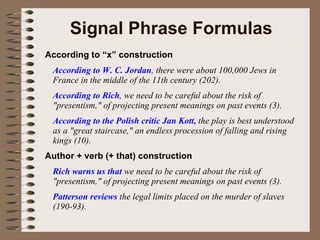 Signal Phrase Formulas According to “x” construction According to W. C. Jordan , there were about 100,000 Jews in France in the middle of the 11th century (202). According to Rich , we need to be careful about the risk of "presentism," of projecting present meanings on past events (3). According to the Polish critic Jan Kott,  the play is best understood as a "great staircase," an endless procession of falling and rising kings (10). Author + verb (+ that) construction Rich warns us that  we need to be careful about the risk of "presentism," of projecting present meanings on past events (3). Patterson reviews  the legal limits placed on the murder of slaves (190-93). 