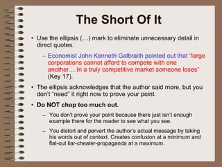 The Short Of It Use the ellipsis (…) mark to eliminate unnecessary detail in direct quotes. Economist John Kenneth Galbraith pointed out that  “large corporations cannot afford to compete with one another….In a truly competitive market someone loses”  (Key 17). The ellipsis acknowledges that the author said more, but you don’t “need” it right now to prove your point. Do NOT chop too much out. You don’t prove your point because there just isn’t enough example there for the reader to see what you see. You distort and pervert the author’s actual message by taking his words out of context. Creates confusion at a minimum and flat-out liar-cheater-propaganda at a maximum. 