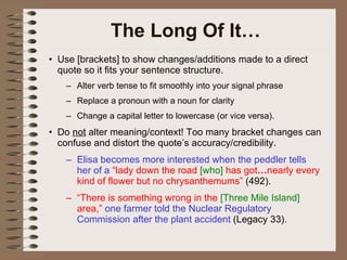 The Long Of It… Use [brackets] to show changes/additions made to a direct quote so it fits your sentence structure. Alter verb tense to fit smoothly into your signal phrase Replace a pronoun with a noun for clarity Change a capital letter to lowercase (or vice versa). Do  not  alter meaning/context! Too many bracket changes can confuse and distort the quote’s accuracy/credibility. Elisa becomes more interested when the peddler tells her of a  “lady down the road  [who]  has got … nearly every kind of flower but no chrysanthemums”  (492). “ There is something wrong in the  [Three Mile Island]  area,”  one farmer told the Nuclear Regulatory Commission after the plant accident  (Legacy 33). 