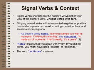 Signal Verbs & Context Signal  verbs  characterize the author’s viewpoint or your view of the author’s view.  Choose verbs with care .  Slinging around verbs with unwarranted negative or positive connotations perverts context, creating confusion, bias, and liar-cheater-propaganda. As Eudora Welty  notes ,  “learning stamps you with its moments. Childhood’s learning,”  she  continues ,  “is made up of moments. It isn’t steady. It’s a pulse”  (9). “ Notes ” implies that you agree with Welty. If you did not agree, you might have used “asserts” or “contends.” The verb “ continues ” is neutral. 