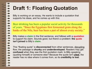 Draft 1: Floating Quotation Billy is working on an essay. He wants to include a quotation that supports his ideas, and he comes up with this: Beer drinking has been a popular social activity for thousands of years.  “Since the Egyptians first fermented grain along the banks of the Nile, beer has been a part of almost every society.” Billy makes a  claim  in the first sentence, and follows with a  quotation  to support his claim. Sounds good, but there’s a problem:  the  quote  isn't joined  to Billy’s  claim .  This “floating quote” is  disconnected  from other sentences,  disrupting  flow; the passage is  chunky  and  underdeveloped . Readers may get  confused  when they see the first quotation mark: Is Billy speaking (quoting himself) or someone else? Because the quote isn't  cited , the reader has no idea where it comes from, so its  credibility is lost . 