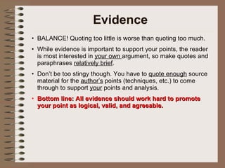 Evidence BALANCE! Quoting too little is worse than quoting too much.  While evidence is important to support your points, the reader is most interested in  your own  argument, so make quotes and paraphrases  relatively brief . Don’t be too stingy though. You have to  quote enough  source material for the  author’s  points (techniques, etc.) to come through to support  your  points and analysis.  Bottom line: All evidence should work hard to promote your point as logical, valid, and agreeable. 