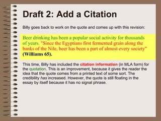 Draft 2: Add a Citation Billy goes back to work on the quote and comes up with this revision: Beer drinking has been a popular social activity for thousands of years.  "Since the Egyptians first fermented grain along the banks of the Nile, beer has been a part of almost every society"  (Williams 65). This time, Billy has included the  citation information  (in MLA form) for the  quotation . This is an improvement, because it gives the reader the idea that the quote comes from a printed text of some sort. The credibility  has  increased. However, the quote is still floating in the essay by itself because it has no signal phrase. 