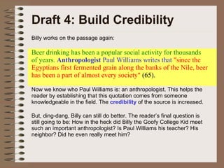 Draft 4: Build Credibility Billy works on the passage again: Beer drinking has been a popular social activity for thousands of years.  Anthropologist  Paul Williams writes that  "since the Egyptians first fermented grain along the banks of the Nile, beer has been a part of almost every society"  (65).  Now we know who Paul Williams is: an anthropologist. This helps the reader by establishing that this quotation comes from someone knowledgeable in the field. The  credibility  of the source is increased. But, ding-dang, Billy can still do better. The reader’s final question is still going to be: How in the heck did Billy the Goofy College Kid meet such an important anthropologist? Is Paul Williams his teacher? His neighbor? Did he even really meet him? 