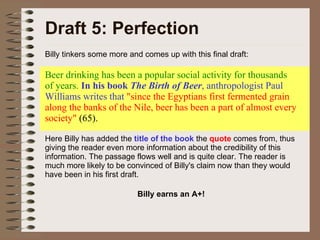 Draft 5: Perfection Billy tinkers some more and comes up with this final draft: Beer drinking has been a popular social activity for thousands of years.  In his book  The Birth of Beer , anthropologist Paul Williams writes that  "since the Egyptians first fermented grain along the banks of the Nile, beer has been a part of almost every society"  (65).  Here Billy has added the  title of the book   the  quote  comes from, thus giving the reader even more information about the credibility of this information. The passage flows well and is quite clear. The reader is much more likely to be convinced of Billy's claim now than they would have been in his first draft.  Billy earns an A+! 
