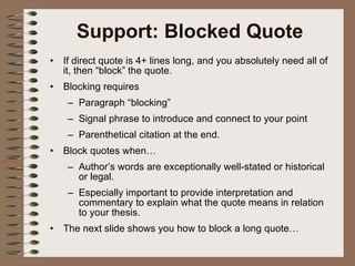 Support: Blocked Quote If direct quote is 4+ lines long, and you absolutely need all of it, then “block” the quote. Blocking requires Paragraph “blocking” Signal phrase to introduce and connect to your point Parenthetical citation at the end. Block quotes when… Author’s words are exceptionally well-stated or historical or legal. Especially important to provide interpretation and commentary to explain what the quote means in relation to your thesis. The next slide shows you how to block a long quote… 
