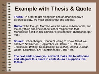 Example with Thesis & Quote Thesis :   In order to get along with one another in today's diverse society, we must get to know one another.  Quote :  "She thought Mormon was the same as Mennonite, and the only thing she knew about either religion was that Mennonites don't, in her opinion, 'dress normal'" (Schoenberger 108). Source : Schoenberger, Chana: "Getting to Know About You and Me"  Newsweek . (September 20, 1993): 12. Rpt. in  Transitions: Writing, Researching, Reflecting.  Donna Dunbar-Odom. Southlake, TX: Fountainhead P, 107-110.  The next slide shows you a what it looks like to introduce and integrate this quote in context—so it supports this thesis. 