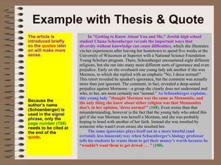 Example with Thesis & Quote In "Getting to Know About You and Me," Jewish high school student Chana Schoenberger reveals the important ways that diversity without knowledge can cause difficulties , which she illustrates via her experiences after leaving her hometown to spend five weeks at the University of Wisconsin at Superior with a National Science Foundation Young Scholars program. There, Schoenberger encountered eight different religions, but she ran into many more different sorts of ignorance and even prejudice. Early on she overheard one young lady ask another if she was Mormon, to which she replied with an emphatic "No, I dress normal!" This retort revealed he speaker's ignorance, but the comment was actually more than just ignorant. The comment, in fact, revealed a deep-seated prejudice against Mormons—a group she clearly does not understand and who, to her, are most certainly not "normal."  As Schoenberger explains, this young lady  "thought Mormon was the same as Mennonite, and the only thing she knew about either religion was that Mennonites don't, in her opinion, 'dress normal'"  ( 108 ).  Even worse than that misunderstanding, however is the fact that the young lady who asked this girl if she was Morman was herself a Morman, and she was probably hoping to bond with another of her faith. Instead she was insulted by someone who wasn't even aware she insulted her.  The same ignorance plays itself out in a more hateful (and certainly less innocent) way when Schoenberger's biology professor tells his students he wants them to get their money's worth because he  “wouldn't want them to get Jewed . . . ”  ( 108 ).   The article is introduced briefly so the  quotes  later on will make more sense. Because the author’s name (Schoenberger) is used in the  signal phrase , only the  page number (108)  needs to be cited at the end of the  quote . 