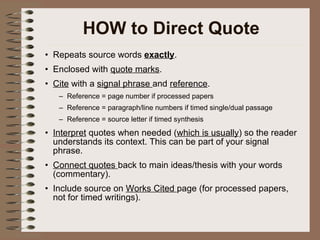 HOW to Direct Quote Repeats source words  exactly . Enclosed with  quote marks . Cite  with a  signal phrase  and  reference .  Reference = page number if processed papers Reference = paragraph/line numbers if timed single/dual passage Reference = source letter if timed synthesis Interpret  quotes when needed ( which is usually ) so the reader understands its context. This can be part of your signal phrase. Connect quotes  back to main ideas/thesis with your words (commentary). Include source on  Works Cited  page (for processed papers, not for timed writings). 