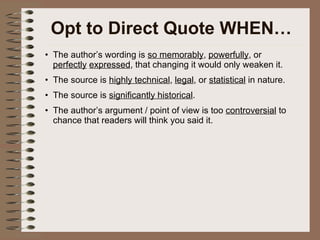 Opt to Direct Quote WHEN… The author’s wording is  so memorably ,  powerfully , or  perfectly   expressed , that changing it would only weaken it. The source is  highly technical ,  legal , or  statistical  in nature. The source is  significantly historical . The author’s argument / point of view is too  controversial  to chance that readers will think you said it. 