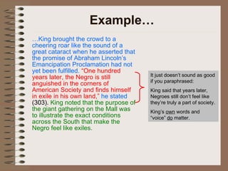 Example… … King brought the crowd to a cheering roar like the sound of a great cataract when he asserted that the promise of Abraham Lincoln’s Emancipation Proclamation had not yet been fulfilled.   “One hundred years later, the Negro is still anguished in the corners of American Society and finds himself in exile in his own land,”  he stated  (303).  King noted that the purpose of the giant gathering on the Mall was to illustrate the exact conditions across the South that make the Negro feel like exiles. It just doesn’t sound as good if you paraphrased: King said that years later, Negroes still don’t feel like they’re truly a part of society. King’s  own  words and “voice”  do  matter. 