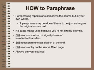 HOW to Paraphrase Paraphrasing repeats or summarizes the source but in your own words.  A paraphrase may be (doesn’t have to be) just as long as the original source text. No quote marks  used because you’re not directly copying. Still  needs some kind of signal phrase of introduction/transition. Still  needs parenthetical citation at the end. Still  needs entry on the Works Cited page. Always cite your sources! 