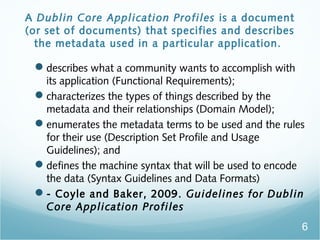 A Dublin Core Application Profiles is a document
(or set of documents) that specifies and describes
the metadata used in a particular application.
?describes what a community wants to accomplish with
its application (Functional Requirements);
?characterizes the types of things described by the
metadata and their relationships (Domain Model);
?enumerates the metadata terms to be used and the rules
for their use (Description Set Profile and Usage
Guidelines); and
?defines the machine syntax that will be used to encode
the data (Syntax Guidelines and Data Formats)
?- Coyle and Baker, 2009. Guidelines for Dublin
Core Application Profiles
6
 