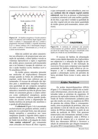 Fundamentos de Bioquímica - Capítulo 1 - O que Estuda a Bioquímica?                                          7

                                                         o que corresponde a uma redundância, uma vez
                                                         que nenhum óleo de origem vegetal contém
                                                         colesterol, mas leva as pessoas a relacionarem
                                                         a ausência colesterol com uma melhor qualida-
                                                         de do óleo, o que não é verdade (a qualidade de
                Ácido esteárico (18:0)
                                                         um óleo vegetal está em uma maior quantidade
                                                         de ácidos graxos poli-insaturados, menos caló-
                                                         ricos).




Figura 1-5: Os lipídios energéticos. O ácido esteárico
possui 18 carbonos sem nenhuma dupla ligação (satu-
rado); o carbono 1 é denominado alfa (α) e contém o
grupamento funcional (COOH); o segundo denomina-
se β e o último carbono (18) é denominado ômega-1
(ω), sendo o carbono 17 denominado ω-2, o 16 de ω-3      Figura 1-6: A molécula de colesterol está presente
e assim sucessivamente.                                  exclusivamente em gorduras animais. Quimicamente, é
                                                         um álcool de cadeia longa, mas que é classificado como
                                                         lipídio em virtude de sua insolubilidade na água.
        Além de conferir um sabor caracterís-
tico aos alimentos e de proporcionar uma sen-                   O excesso de lipídios da alimentação
sação de saciedade, a dieta lipídica veicula as          induz a uma rápida deposição dos triglicerídeos
vitaminas lipossolúveis e supre o organismo              nos adipócitos e a saturação do fígado na de-
dos ácidos graxos essenciais poli-insaturados            gradação do colesterol. A não realização de
que o ser humano é incapaz de sintetizar, co-            exercícios físicos para compensar uma ingestão
mo o ácido linoléico (ω-6); linoléico (ω-6 e             aumentada de lipídios, pode refletir-se em so-
9); aracdônico (20:4).                                   brepeso e até a obesidade, principalmente
        Os ácidos graxos saturados (presente             quando a alimentação ocorre em períodos de
nas moléculas de triglicerídeos) fornecem                baixa atividade física (como à noite, antes do
energia quando as fontes de carboidratos se              sono).
esgotam, sendo bem mais calóricos que os
insaturados. O excesso da utilização dos lipí-
dios para o metabolismo energético fornece
                                                                      Ácidos Nucléicos
uma quantidade de um composto energético
alternativo, os corpos cetônicos, que suprem                     Os ácidos desoxirribunucléico (DNA)
músculos e neurônios na falta de glicose (neu-           (Figura 1-7) e ribonucléico (RNA) são as molé-
rônios só consomem glicose e corpos cetôni-              culas informacionais, através das quais são sin-
cos como combustível energético), porém                  tetizadas todas as proteínas do organismo. O
trazem complicações clínicas quando produ-               processo de replicação (síntese do DNA) é rea-
zidas em excesso (como a degeneração da                  lizado de forma extremamente cuidadosa para
bainha mielínica de proteção dos neurônios e             que não resulte em erros na seqüência de DNA
a queda do pH plasmático).                               do genoma das células filhas e, consequente-
        O colesterol (Figura 1-6) é encontrado           mente, erros na produção de proteínas, uma vez
exclusivamente em gorduras animais, sendo a              que durante o ciclo de vida de uma célula, há a
gema do ovo a principal fonte, mas não possui            síntese de RNAm (mensageiro) a partir de um
função energética e acumula-se nos vasos                 molde da molécula de DNA. Este processo
sangüíneos quando a ingestão diária supera a             (transcrição) está intimamente atrelado à sínte-
quantidade de 1g. Atualmente, o Ministério               se de proteínas (tradução), onde o RNAm é
de Saúde tem proibido a divulgação do rótulo             processado de maneira tal a se encaixar nos
“não contém colesterol” que comumente                    RNA dos ribossomos (RNAr) e favorecer a
eram colocados em frascos de óleos vegetais,             adição de aminoácidos que chegam transporta-
                                                         dos pelos RNA transportadores (RNAt).
                                                                                                Ricardo Vieira
 