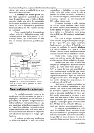 Fundamentos de Bioquímica - Capítulo 9: Fundamentos de Bioenergética                                    98
robiose, há a síntese se ácido láctico e uma               colocando-se o indivíduo em uma câmara
baixa produção energética).                                isolada onde seja medida perdas de calor e
        A β-oxidação de ácidos graxos tam-                 produtos excretados em relação à alimentação
bém libera significativa quantidade de molé-               e o consumo de oxigênio, onde um litro de O2
culas de acetil-CoA para o Ciclo de Krebs,                 consumido equivale a, aproximadamente,
existindo, ainda, uma série de aminoácidos                 4,83 kcal de energia gasta.
que fornecem seu esqueleto carbonado para a                        É comum expressar o poder calórico
síntese de ATP (o nitrogênio do grupamento                 em calorias. Porém, a unidade correta de me-
amino converte-se em, NH3 e depois em uréia                dir o calor liberado pelos alimentos é a kilo-
e é excretado).                                            caloria (kcal). No jargão nutricional, costu-
        Como produto final da degradação do                ma-se referir-se à kilocaloria como grande
carbono, oxigênio e hidrogênio dessas molé-                caloria (Cal) para diferenciar da unidade calo-
culas energéticas, há a liberação de CO2, H2O              ria (cal).
e energia térmica, que é armazenada no ATP                         Um kcal à energia necessária para
para ser liberada rapidamente, quando neces-               elevar um litro de água em um grau centígra-
sária.                                                     do, de 17 para 18oC. Em artigos científicos,
                                                           freqüentemente, os valores de kcal são con-
                                                           vertidos em unidades de trabalho kilojoule
                                                           (kj) multiplicando-se pelo fator 4,14. Isto
                                                           reflete o fato que o calor liberado nas reações
                                                           celulares são convertidos em trabalho celular.
                                                                   Neste texto, porém, iremos utilizar
                                                           valores em kcal por ser um valor de uso mais
                                                           geral e expressa valores verdadeiros de calor.
                                                                   Desta forma, para efeito de raciocínio,
                                                           imagine que a temperatura de um ser humano
                                                           normal, que varia entre muito pouco (35 –
                                                           36oC) e precisa de uma certa quantidade de
                                                           calor constantemente produzida para manter
                                                           esta temperatura. Como cerca de 60% do peso
                                                           corpóreo corresponde a água, um homem de
                                                           70kg possui cerca de 42 litros de água. Assim,
                                                           para manter a temperatura corpórea neste ní-
 Figura 9-2 - A molécula de acetil-CoA é inicia-           vel, são necessários 42 kcal.
 dora do ciclo de Krebs, a “gasolina” do “motor”
                                                                   Após a morte, quando tem início a pa-
 metabólico celular.
                                                           rada total dos processos metabólicos, o corpo
                                                           humano leva cerca de uma hora para entrar
Poder calórico dos alimentos                               em hipotermia definitiva (na primeira hora,
                                                           ainda há atividade metabólica em vários teci-
        Em condições normais, a energia ab-                dos). Assim sendo, pode-se pressupor o tem-
sorvida por via alimentar deve ser igual a e-              po de uma hora para as 42 kcal serem consu-
nergia gasta, diariamente, por um indivíduo, o             midas puramente para manter a temperatura
que confere um equilíbrio energético relacio-              corpórea, o que sugere que é necessário cerca
nado a um balanço calórico alimentar, ou seja,             de 1.008 kcal por dia (42kcal x 24 horas) so-
uma quantidade tal de alimentos das três clas-             mente para manter a temperatura corpórea.
ses (energéticos, plásticos e reguladores) que                     Levando-se em consideração a reali-
proporcionem quantidades suficientes para as               zação de atividades físicas, mentais e demais
atividades metabólicas básicas do organismo                atividades metabólicas que requerem energia,
sem deficiências ou excessos de energia signi-             pode-se compreender a intensa quantidade de
ficativos.                                                 energia liberada pelos alimentos em uma ali-
        O gasto de energia varia amplamente                mentação. Cada grupo de alimentos deve estar
em diferentes condições e pode ser medida
                                                                                             Ricardo Vieira
 